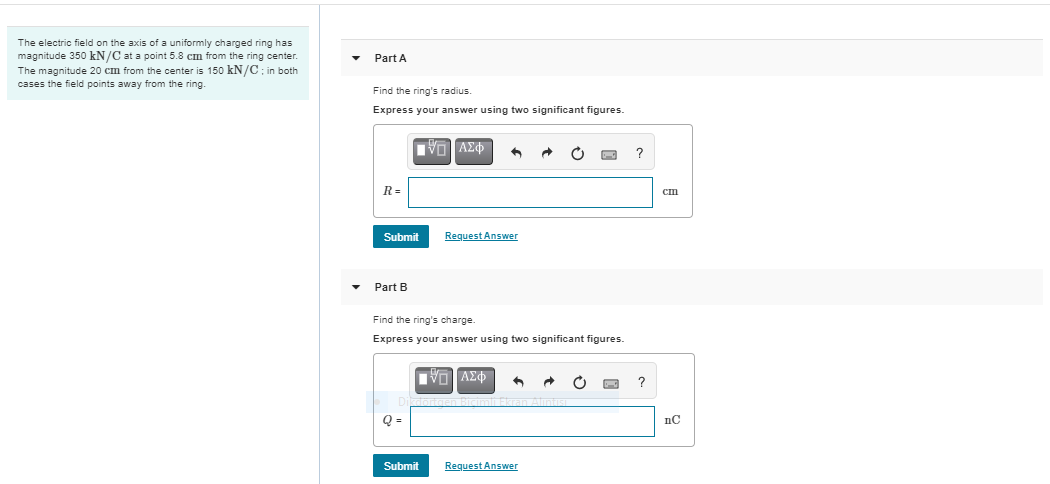 The electric field on the axis of a uniformly charged ring has
magnitude 350 kN/C at a point 5.8 cm from the ring center.
The magnitude 20 cm from the center is 150 kN/C : in both
cases the field points away from the ring.
Part A
Find the ring's radius.
Express your answer using two significant figures.
R=
cm
Submit
Request Answer
