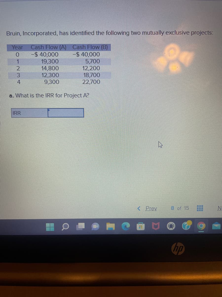 Bruin, Incorporated, has identified the following two mutually exclusive projects:
Year Cash Flow (A)
Cash Flow (B)
0
-$ 40,000
-$ 40,000
1
19,300
5,700
2
14,800
12,200
3
12,300
18,700
4
9,300
22,700
a. What is the IRR for Project A?
IRR
H
Q
< Prev
8 of 15
hp
www
N
