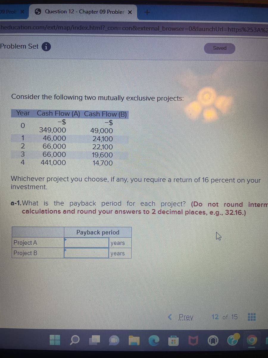 9 Prob X
Question 12 - Chapter 09 Probler X
heducation.com/ext/map/index.html?_con=con&external_browser=0&launch Url=https%253A%2
Problem Seti
Consider the following two mutually exclusive projects:
Year Cash Flow (A) Cash Flow (B)
-$
-$
0
1
2
3
4
349,000
46,000
66,000
66,000
441,000
Project A
Project B
49,000
24,100
22,100
19,600
14,700
+
Whichever project you choose, if any, you require a return of 16 percent on your
investment.
a-1. What is the payback period for each project? (Do not round interm
calculations and round your answers to 2 decimal places, e.g., 32.16.)
Payback period
years
years
Saved
< Prev.
12 of 15
TUWE BEAVE