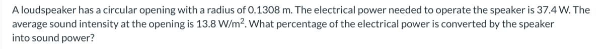 A loudspeaker has a circular opening with a radius of 0.1308 m. The electrical power needed to operate the speaker is 37.4 W. The
average sound intensity at the opening is 13.8 W/m2. What percentage of the electrical power is converted by the speaker
into sound power?
