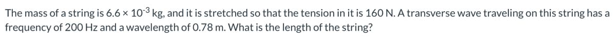 The mass of a string is 6.6 x 10-³ kg, and it is stretched so that the tension in it is 160 N. A transverse wave traveling on this string has a
frequency of 200 Hz and a wavelength of 0.78 m. What is the length of the string?
