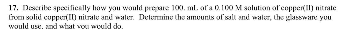 17. Describe specifically how you would prepare 100. mL of a 0.100 M solution of copper(II) nitrate
from solid copper(II) nitrate and water. Determine the amounts of salt and water, the glassware you
would use, and what you would do.