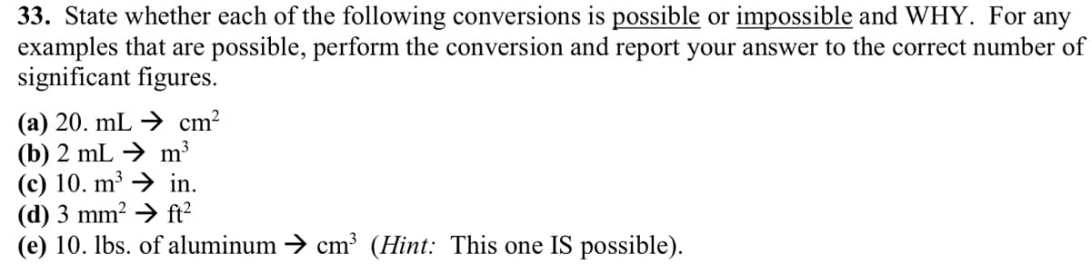 33. State whether each of the following conversions is possible or impossible and WHY. For any
examples that are possible, perform the conversion and report your answer to the correct number of
significant figures.
(a) 20. mL → cm²
(b) 2 mL → m³
(c) 10. m³
in.
ft²
(d) 3 mm²
(e) 10. lbs. of aluminum → cm³ (Hint: This one IS possible).