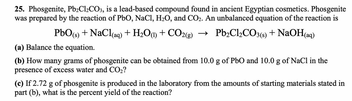 25. Phosgenite, Pb₂Cl₂CO3, is a lead-based compound found in ancient Egyptian cosmetics. Phosgenite
was prepared by the reaction of PbO, NaCl, H₂O, and CO2. An unbalanced equation of the reaction is
PbO(s) + NaCl(aq) + H₂O(1) + CO2(g) → Pb₂Cl₂CO3(s) + NaOH(aq)
(a) Balance the equation.
(b) How many grams of phosgenite can be obtained from 10.0 g of PbO and 10.0 g of NaCl in the
presence of excess water and CO₂?
(c) If 2.72 g of phosgenite is produced in the laboratory from the amounts of starting materials stated in
part (b), what is the percent yield of the reaction?