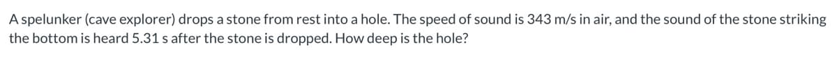 A spelunker (cave explorer) drops a stone from rest into a hole. The speed of sound is 343 m/s in air, and the sound of the stone striking
the bottom is heard 5.31 s after the stone is dropped. How deep is the hole?
