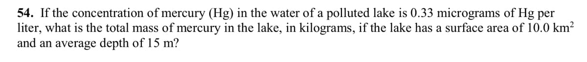 54. If the concentration of mercury (Hg) in the water of a polluted lake is 0.33 micrograms of Hg per
liter, what is the total mass of mercury in the lake, in kilograms, if the lake has a surface area of 10.0 km²
and an average depth of 15 m?