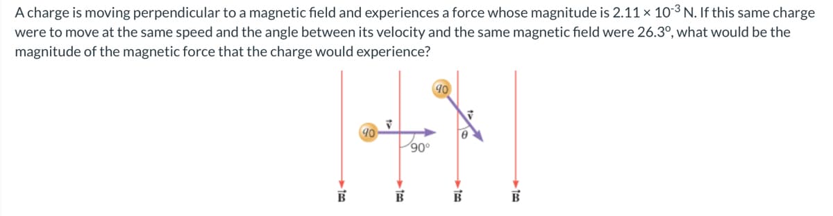 A charge is moving perpendicular to a magnetic field and experiences a force whose magnitude is 2.11 x 103 N. If this same charge
were to move at the same speed and the angle between its velocity and the same magnetic field were 26.3°, what would be the
magnitude of the magnetic force that the charge would experience?
90
90°
