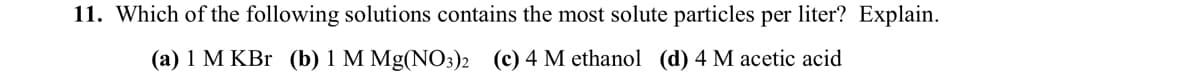 11. Which of the following solutions contains the most solute particles per liter? Explain.
(a) 1 M KBr (b) 1 M Mg(NO3)2 (c) 4 M ethanol (d) 4 M acetic acid