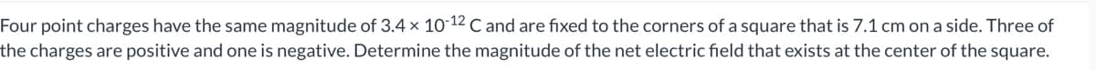 Four point charges have the same magnitude of 3.4 x 10-12 C and are fixed to the corners of a square that is 7.1 cm on a side. Three of
the charges are positive and one is negative. Determine the magnitude of the net electric field that exists at the center of the square.
