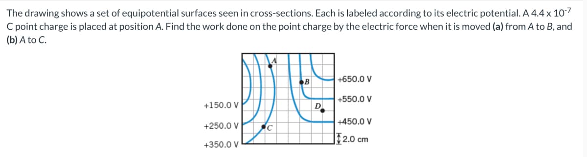 The drawing shows a set of equipotential surfaces seen in cross-sections. Each is labeled according to its electric potential. A 4.4 x 107
C point charge is placed at position A. Find the work done on the point charge by the electric force when it is moved (a) from A to B, and
(b) A to C.
+650.0 V
+550.0 V
+150.0 V
D
+450.0 V
+250.0 V
| 2.0 cm
+350.0 V
