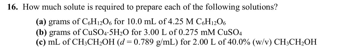 16. How much solute is required to prepare each of the following solutions?
(a) grams of C6H12O6 for 10.0 mL of 4.25 M C6H12O6
(b) grams of CuSO4.5H₂O for 3.00 L of 0.275 mM CuSO4
(c) mL of CH3CH₂OH (d = 0.789 g/mL) for 2.00 L of 40.0% (w/v) CH3CH₂OH