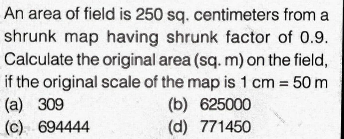 An area of field is 250 sq. centimeters from a
shrunk map having shrunk factor of 0.9.
Calculate the original area (sq. m) on the field,
if the original scale of the map is 1 cm = 50 m
(a)
(b) 625000
(c)
(d)
771450
309
694444