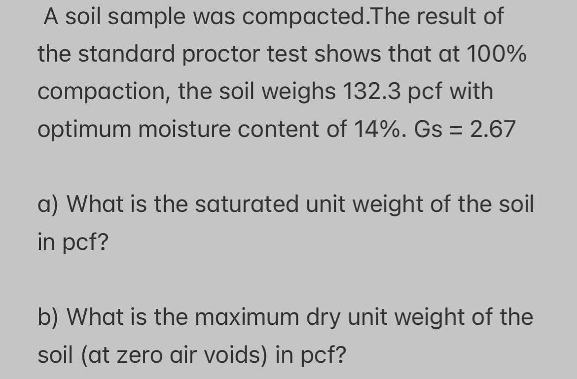 A soil sample was compacted. The result of
the standard proctor test shows that at 100%
compaction, the soil weighs 132.3 pcf with
optimum moisture content of 14%. Gs = 2.67
a) What is the saturated unit weight of the soil
in pcf?
b) What is the maximum dry unit weight of the
soil (at zero air voids) in pcf?