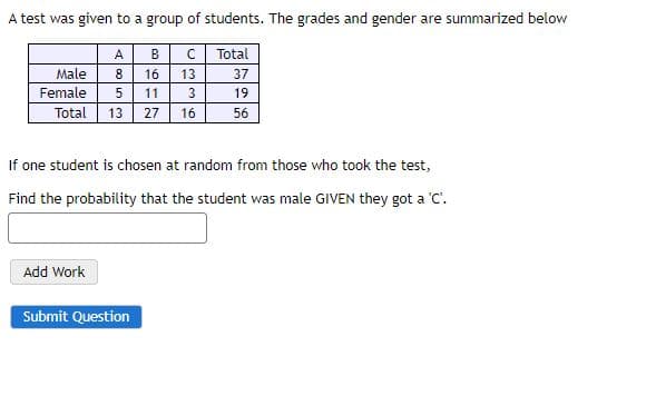 A test was given to a group of students. The grades and gender are summarized below
A
B
Total
Male
8
16
13
37
Female
11
3
19
Total 13 27
16
56
If one student is chosen at random from those who took the test,
Find the probability that the student was male GIVEN they got a C'.
Add Work
Submit Question
