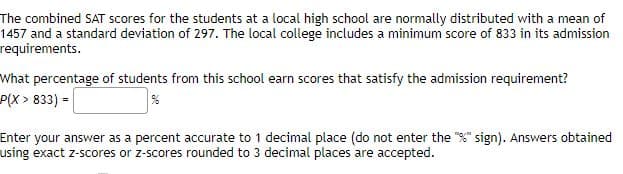 The combined SAT scores for the students at a local high school are normally distributed with a mean of
1457 and a standard deviation of 297. The local college includes a minimum score of 833 in its admission
requirements.
What percentage of students from this school earn scores that satisfy the admission requirement?
P(X > 833) =
Enter your answer as a percent accurate to 1 decimal place (do not enter the "%" sign). Answers obtained
using exact z-scores or z-scores rounded to 3 decimal places are accepted.
