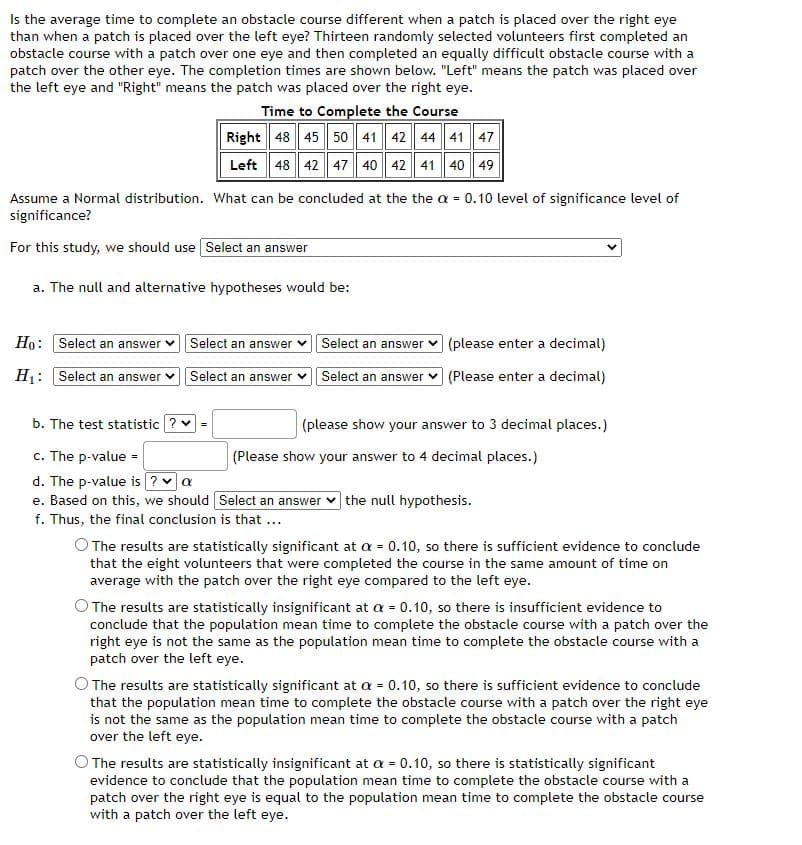 Is the average time to complete an obstacle course different when a patch is placed over the right eye
than when a patch is placed over the left eye? Thirteen randomly selected volunteers first completed an
obstacle course with a patch over one eye and then completed an equally difficult obstacle course with a
patch over the other eye. The completion times are shown below. "Left" means the patch was placed over
the left eye and "Right" means the patch was placed over the right eye.
Time to Complete the Course
Right 48 45 50 41 42 44 41 47
Left 48 42 47 40 42 41 40 49
Assume a Normal distribution. What can be concluded at the the a = 0.10 level of significance level of
significance?
For this study, we should use Select an answer
a. The null and alternative hypotheses would be:
Ho: Select an answer v Select an answer
Select an answer v (please enter a decimal)
H1: Select an answer v Select an answer v Select an answer v (Please enter a decimal)
b. The test statistic ? =
(please show your answer to 3 decimal places.)
c. The p-value -
d. The p-value is ? va
e. Based on this, we should Select an answer v the null hypothesis.
f. Thus, the final conclusion is that ...
(Please show your answer to 4 decimal places.)
The results are statistically significant at a = 0.10, so there is sufficient evidence to conclude
that the eight volunteers that were completed the course in the same amount of time on
average with the patch over the right eye compared to the left eye.
O The results are statistically insignificant at a = 0.10, so there is insufficient evidence to
conclude that the population mean time to complete the obstacle course with a patch over the
right eye is not the same as the population mean time to complete the obstacle course with a
patch over the left eye.
O The results are statistically significant at a = 0.10, so there is sufficient evidence to conclude
that the population mean time to complete the obstacle course with a patch over the right eye
is not the same as the population mean time to complete the obstacle course with a patch
over the left eye.
The results are statistically insignificant at a = 0.10, so there is statistically significant
evidence to conclude that the population mean time to complete the obstacle course with a
patch over the right eye is equal to the population mean time to complete the obstacle course
with a patch over the left eye.
