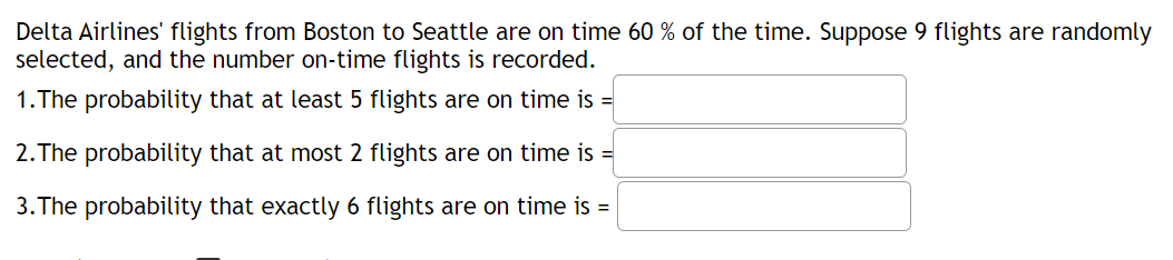 Delta Airlines' flights from Boston to Seattle are on time 60 % of the time. Suppose 9 flights are randomly
selected, and the number on-time flights is recorded.
1.The probability that at least 5 flights are on time is =
2.The probability that at most 2 flights are on time is =
3. The probability that exactly 6 flights are on time is =
