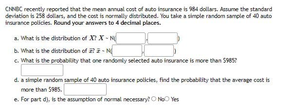 CNNBC recently reported that the mean annual cost of auto insurance is 984 dollars. Assume the standard
deviation is 258 dollars, and the cost is normally distributed. You take a simple random sample of 40 auto
insurance policies. Round your answers to 4 decimal places.
a. What is the distribution of X? X - N(
b. What is the distribution of ? ē - N
c. What is the probability that one randomly selected auto insurance is more than $985?
d. a simple random sample of 40 auto insurance policies, find the probability that the average cost is
more than $985.
e. For part d), is the assumption of normal necessary? O NoO Yes
