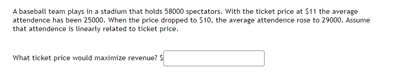 A baseball team plays in a stadium that holds 58000 spectators. With the ticket price at $11 the average
attendence has been 25000. When the price dropped to $10, the average attendence rose to 29000. Assume
that attendence is linearly related to ticket price.
What ticket price would maximize revenue? S
