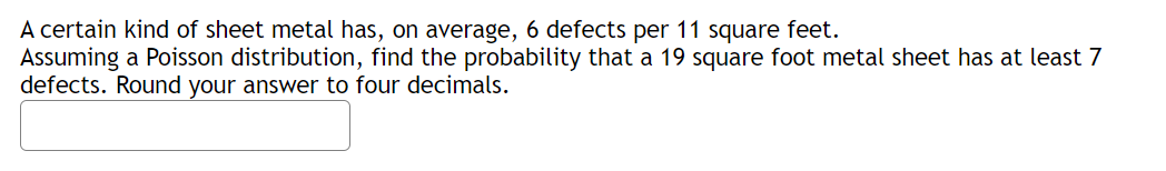 A certain kind of sheet metal has, on average, 6 defects per 11 square feet.
Assuming a Poisson distribution, find the probability that a 19 square foot metal sheet has at least 7
defects. Round your answer to four decimals.
