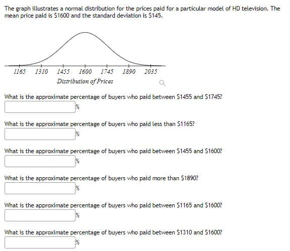 The graph illustrates a nomal distribution for the prices paid for a particular model of HD television. The
mean price paid is $1600 and the standard deviation is $145.
1165
1310
1455
1600
1745
1890
2035
Distribution of Prices
What is the approximate percentage of buyers who paid between $1455 and S1745?
What is the approximate percentage of buyers who paid less than S1165?
What is the approximate percentage of buyers who paid between $1455 and $1600?
What is the approximate percentage of buyers who paid more than $1890?
What is the approximate percentage of buyers who paid between $1165 and S1600?
What is the approximate percentage of buyers who paid between $1310 and S1600?
