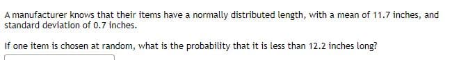 A manufacturer knows that their items have a normally distributed length, with a mean of 11.7 inches, and
standard deviation of 0.7 inches.
If one item is chosen at random, what is the probability that it is less than 12.2 inches long?
