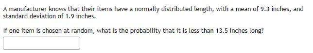 A manufacturer knows that their items have a normally distributed length, with a mean of 9.3 inches, and
standard deviation of 1.9 inches.
If one item is chosen at random, what is the probability that it is less than 13.5 inches long?
