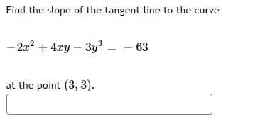 Find the slope of the tangent line to the curve
- 2a? + 4xy – 3y = - 63
at the point (3, 3).
