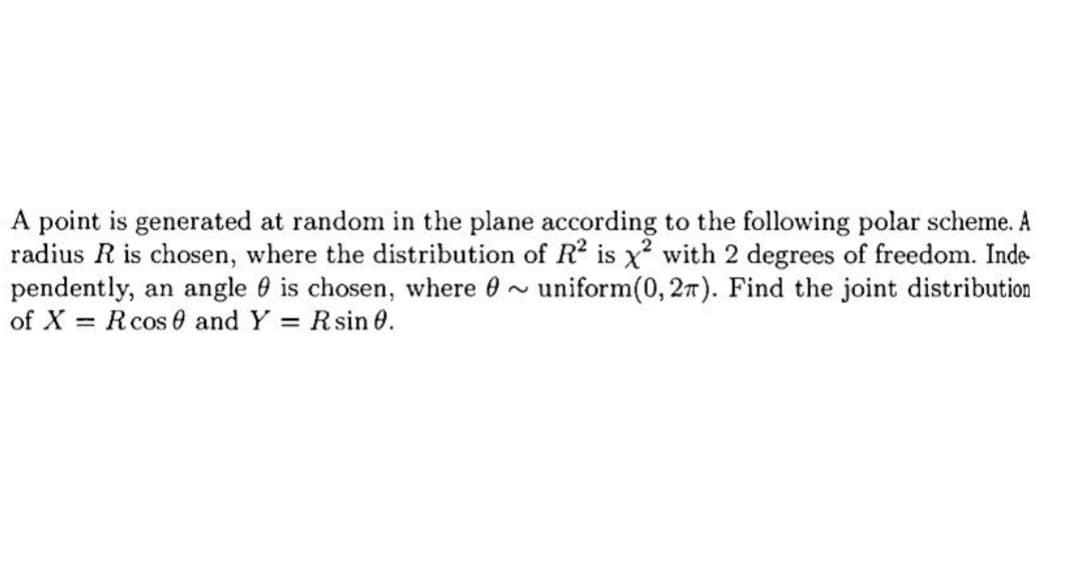 A point is generated at random in the plane according to the following polar scheme. A
radius R is chosen, where the distribution of R² is x² with 2 degrees of freedom. Inde
pendently, an angle is chosen, where ~ uniform(0, 2). Find the joint distribution
of XR cos 0 and Y = Rsin 0.