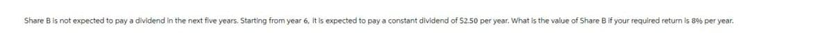 Share B is not expected to pay a dividend in the next five years. Starting from year 6, it is expected to pay a constant dividend of $2.50 per year. What is the value of Share B if your required return is 8% per year.