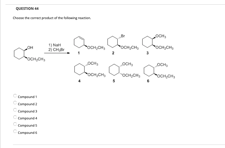 QUESTION 44
Choose the correct product of the following reaction.
Br
OCH3
1) NaH
2) CH3Br
OCH2CH3
OCH2CH3
*OCH2CH3
но
2
3
OCH2CH3
„OCH3
OCH3
„OCH3
OCH2CH3
"OCH2CH3
OCH,CH3
5
Compound 1
Compound 2
Compound 3
Compound 4
Compound 5
Compound 6
O O O O O0
