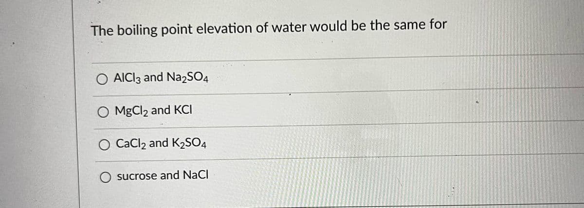 The boiling point elevation of water would be the same for
O AICI3 and Na2SO4
O MgCl2 and KCI
O CaCl2 and K₂SO4
O sucrose and NaCl