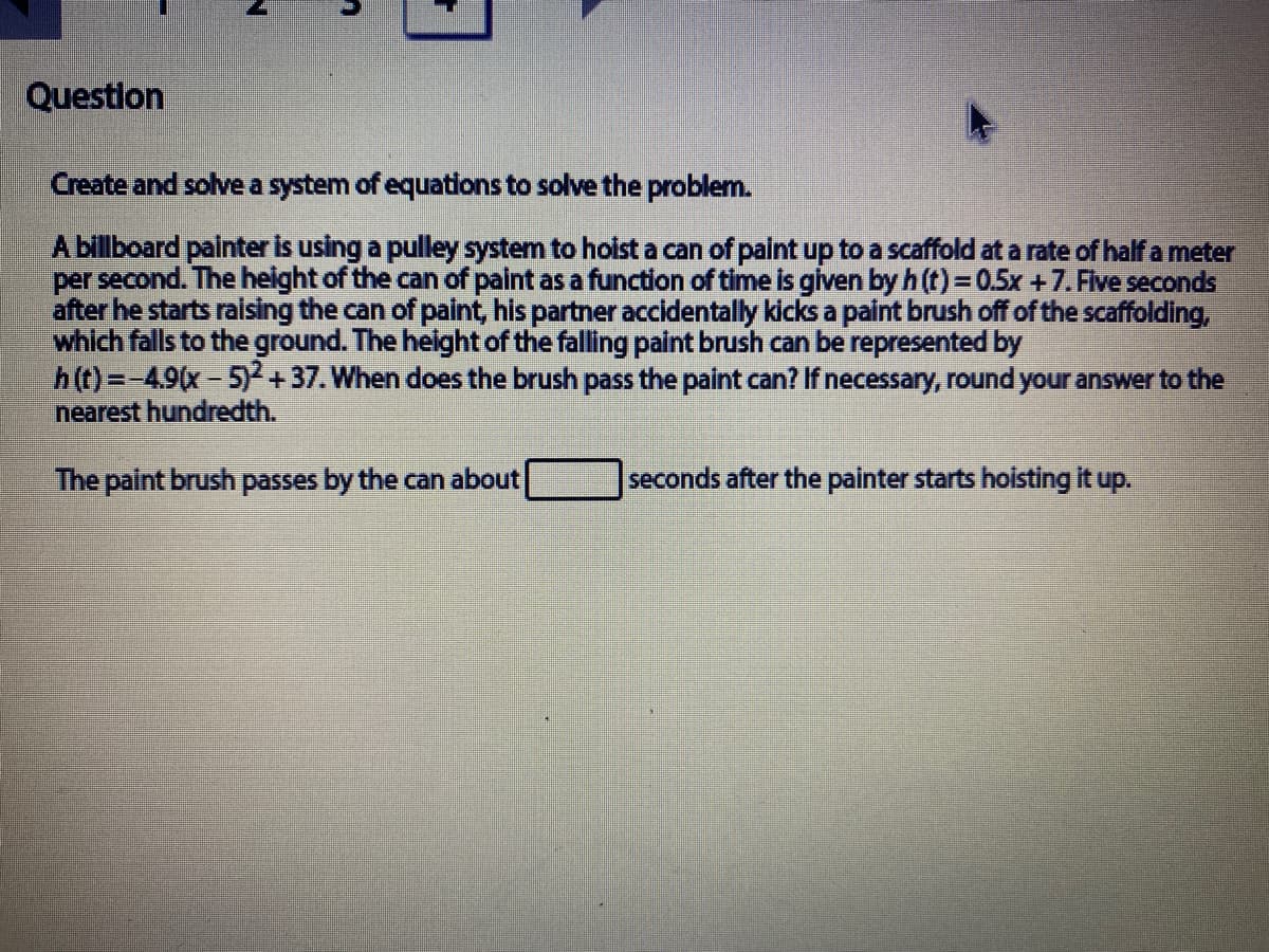 Question
Create and solve a system of equations to solve the problem.
A billboard painter is using a pulley system to hoist a can of paint up to a scaffold at a rate of half a meter
per second. The height of the can of paint as a function of time is given by h (t) = 0.5x +7. Five seconds
after he starts raising the can of paint, his partner accidentally kicks a paint brush off of the scaffolding,
which falls to the ground. The height of the falling paint brush can be represented by
h(t)=-4.9(x-5)2+37. When does the brush pass the paint can? If necessary, round your answer to the
nearest hundredth.
The paint brush passes by the can about
seconds after the painter starts hoisting it up.
