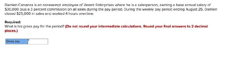 Damien Carranza is an nonexempt employee of Verent Enterprises where he is a salesperson, earning a base annual salary of
$30,000 plus a 3 percent commission on all sales during the pay period. During the weekly pay period ending August 25, Damien
closed $25,000 in sales and worked 4 hours overtime.
Required:
What is his gross pay for the period? (Do not round your intermediate calculations. Round your final answers to 2 decimal
places.)
Gross pay