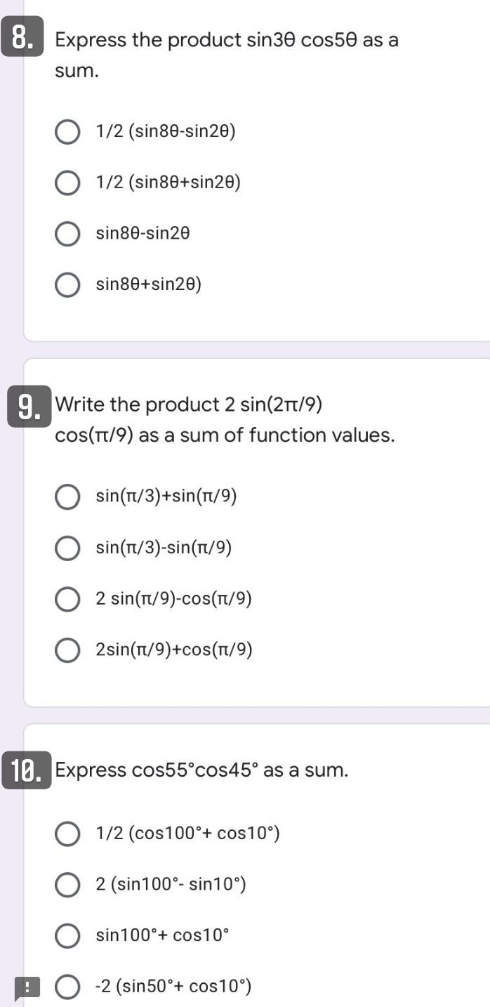 8. Express the product sin30 cos50 as a
sum.
O 1/2 (sin80-sin20)
O 1/2 (sin80+sin20)
sin80-sin20
sin80+sin20)
9. Write the product 2 sin(2Tt/9)
cos(T/9) as a sum of function values.
sin(Tt/3)+sin(t/9)
sin(Tt/3)-sin(t/9)
2 sin(t/9)-cos(T/9)
2sin(T/9)+cos(t/9)
10. Express cos55°cos45° as a sum.
O 1/2 (cos100°+ cos10°)
O 2 (sin100°- sin10°)
sin100°+ cos10°
-2 (sin50°+ cos10°)
