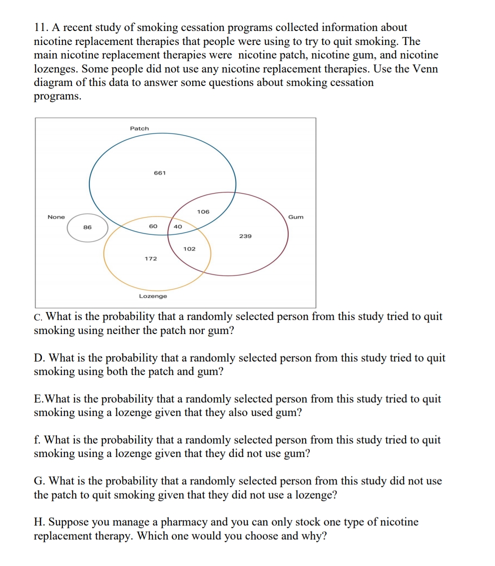 11. A recent study of smoking cessation programs collected information about
nicotine replacement therapies that people were using to try to quit smoking. The
main nicotine replacement therapies were nicotine patch, nicotine gum, and nicotine
lozenges. Some people did not use any nicotine replacement therapies. Use the Venn
diagram of this data to answer some questions about smoking cessation
programs.
Patch
661
106
None
Gum
86
60
40
239
102
172
Lozenge
C. What is the probability that a randomly selected person from this study tried to quit
smoking using neither the patch nor gum?
D. What is the probability that a randomly selected person from this study tried to quit
smoking using both the patch and gum?
E.What is the probability that a randomly selected person from this study tried to quit
smoking using a lozenge given that they also used gum?
f. What is the probability that a randomly selected person from this study tried to quit
smoking using a lozenge given that they did not use gum?
G. What is the probability that a randomly selected person from this study did not use
the patch to quit smoking given that they did not use a lozenge?
H. Suppose you manage a pharmacy and you can only stock one type of nicotine
replacement therapy. Which one would you choose and why?
