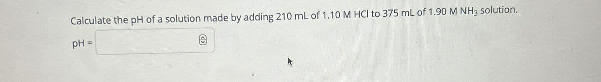 Calculate the pH of a solution made by adding 210 mL of 1.10 M HCI to 375 mL of 1.90 M NH3 solution.
pH =