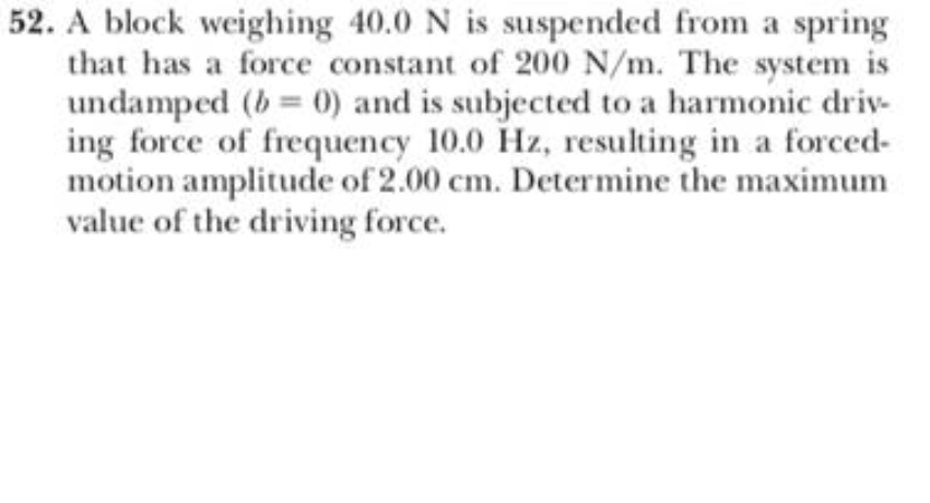 52. A block weighing 40.0 N is suspended from a spring
that has a force constant of 200 N/m. The system is
undamped (b= 0) and is subjected to a harmonic driv-
ing force of frequency 10.0 Hz, resulting in a forced-
motion amplitude of 2.00 cm. Determine the maximum
value of the driving force.
%3D
