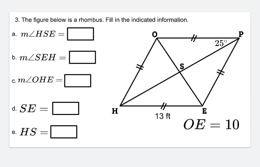 **Problem Statement:**

3. The figure below is a rhombus. Fill in the indicated information.

**Questions:**

a. \( m \angle HSE = \) \_\_\_\_\_\_

b. \( m \angle SEH = \) \_\_\_\_\_\_

c. \( m \angle OHE = \) \_\_\_\_\_\_

d. \( SE = \) \_\_\_\_\_\_

e. \( HS = \) \_\_\_\_\_\_

**Diagram Description:**

The given diagram represents a rhombus \( HOPE \) with diagonals intersecting at point \( S \). The notable points and lengths in the diagram include:
- \( H \) and \( E \) are at the bottom left and right corners, respectively.
- \( O \) and \( P \) are at the top left and right corners, respectively.
- The length from \( H \) to \( E \) along the bottom of the rhombus is labeled as 13 ft.
- \( OE \) is given as 10 ft.
- \( \angle PHE \) is marked as 25°.
- Diagrams indicate lines of symmetry and perpendicular bisectors characteristic of a rhombus.