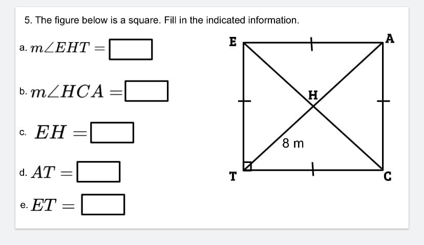 **Mathematics - Geometry Exercise: Squares and Angles**

**Problem Statement:**
Examine the figure below, which is a square labeled \( EATC \). Complete the tasks by filling in the indicated information on the right.

**Diagram Explanation:**
- The square is named \( EATC \) with vertices \( E, A, T, \) and \( C \) listed in clockwise order.
- Inside the square, diagonals \( ET \) and \( AC \) intersect at point \( H \).
- One side of the square \( TC \) is marked as 8 meters.
- The corners of the square are right angles (90°).

**Tasks:**
a. \( m\angle EHT \) = \_\_\_\_\_\_\_\_ (degrees)

b. \( m\angle HCA \) = \_\_\_\_\_\_\_\_ (degrees)

c. \( EH \) = \_\_\_\_\_\_\_\_ (meters)

d. \( AT \) = \_\_\_\_\_\_\_\_ (meters)

e. \( ET \) = \_\_\_\_\_\_\_\_ (meters)

To solve this problem:

1. Review the properties of squares and their diagonals.
2. Recall that diagonals of a square bisect each other at right angles.
3. Apply knowledge of right-angle triangles and the Pythagorean theorem to find needed lengths.

---

This exercise helps in understanding geometrical properties and applying them to solve for angles and lengths within a square.