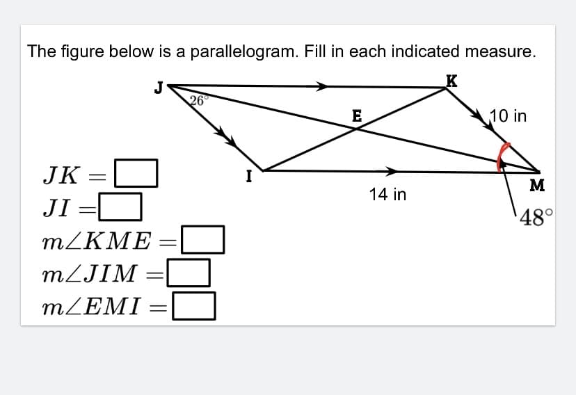 ### Understanding Parallelograms: Calculations of Lengths and Angles

**The figure below is a parallelogram. Fill in each indicated measure.**

![Parallelogram Diagram](image_url) *(Note: Include the provided image here for visual reference.)*

1. **Given Values:**
     - \( \angle JIK = 26^\circ \)
     - \( \angle KIM = 48^\circ \)
     - Length \( IM = 14 \) inches
     - Length \( KM = 10 \) inches

2. **Required Measures:**
   - Length \( JK \)
   - Length \( JI \)
   - Measure \( m \angle KME \)
   - Measure \( m \angle JIM \)
   - Measure \( m \angle EMI \)

3. **Explanation of the Diagram:**
   - Points \( J, K, I, \) and \( M \) form the vertices of a parallelogram.
   - Point \( E \) appears to be an intersection of diagonals within the parallelogram.
   - Angles and side lengths needed for calculation are marked within the diagram.

4. **Calculation Steps:**

   - **Step 1:** *Determine Length \( JK \):*
     Since opposite sides of a parallelogram are equal:
     \[ \text{JK} = \text{IM} = 14 \text{ inches} \]
     
   - **Step 2:** *Determine Length \( JI \):*
     Similarly,
     \[ \text{JI} = \text{KM} = 10 \text{ inches} \]
    
   - **Step 3:** *Measure \( m \angle KME \):*
     As diagonals in parallelograms bisect each other and opposite angles are equal, calculate:
     \[ \angle KME = \angle KIM = 48^\circ \]
     
   - **Step 4:** *Measure \( m \angle JIM \):*
     Angles around point \( I \) that include:
     \[ \angle JIM = 180^\circ - \angle JIK = 180^\circ - 26^\circ = 154^\circ \]

   - **Step 5:** *Measure \( m \angle EMI \):*
     Opposite angles in parallelograms are equal:
     \[