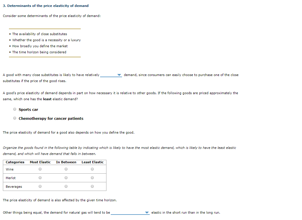 A good with many close substitutes is likely to have relatively
demand, since consumers can easily choose to purchase one of the close
substitutes if the price of the good rises.
A good's price elasticity of demand depends in part on how necessary it is relative to other goods. If the following goods are priced approximately the
same, which one has the least elastic demand?
Sports car
Chemotherapy for cancer patients
The price elasticity of demand for a good also depends on how you define the good.
Organize the goods found in the following table by indicating which is likely to have the most elastic demand, which is likely to have the least elastic
demand, and which will have demand that falls in between.
Categories Most Elastic In Between Least Elastic
Wine
Merlot
Beverages
The price elasticity of demand is also affected by the given time horizon.
Other things being equal, the demand for natural gas will tend to be_
elastic in the short run than in the long run.
