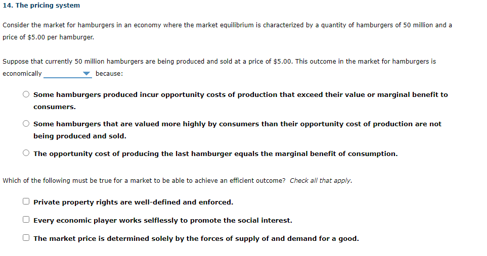 Consider the market for hamburgers in an economy where the market equilibrium is characterized by a quantity of hamburgers of 50 million and a
price of $5.00 per hamburger.
Suppose that currently 50 million hamburgers are being produced and sold at a price of $5.00. This outcome in the market for hamburgers is
economically
because:
Some hamburgers produced incur opportunity costs of production that exceed their value or marginal benefit to
consumers.
Some hamburgers that are valued more highly by consumers than their opportunity cost of production are not
being produced and sold.
The opportunity cost of producing the last hamburger equals the marginal benefit of consumption.
Which of the following must be true for a market to be able to achieve an efficient outcome? Check all that apply.
Private property rights are well-defined and enforced.
Every economic player works selflessly to promote the social interest.
The market price is determined solely by the forces of supply of and demand for a good.
