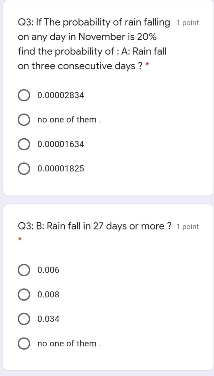 Q3: If The probability of rain falling 1 point
on any day in November is 20%
find the probability of : A: Rain fall
on three consecutive days ? *
0.00002834
no one of them .
0.00001634
0.00001825
Q3: B: Rain fall in 27 days or more ? 1 point
0.006
0.008
0.034
no one of them .
