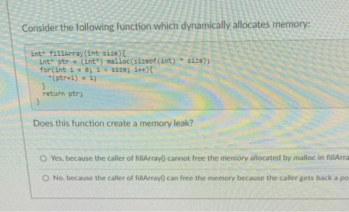 Consider the following function which dynamically allocates memory:
int fillarray(int size){
int ptr
for (int i = 8; i< size; i++){
*(ptr+i) = i;
(int*) malloc(sizeof(int)
size);
!!
return ptr;
Does this function create a memory leak?
O Yes, because the caller of fillArray() cannot free the memory allocated by malloc in fillArra
O No, because the caller of fillArray() can free the memory because the caller gets back a po
