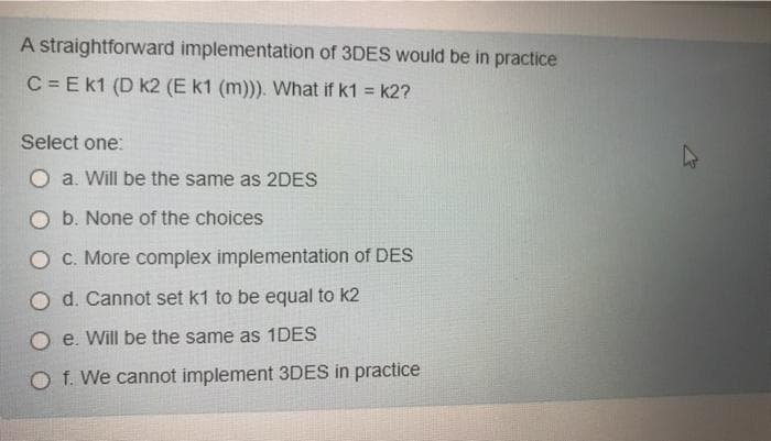 A straightforward implementation of 3DES would be in practice
C = E k1 (D k2 (E k1 (m))). What if k1 = k2?
Select one:
O a. Will be the same as 2DES
O b. None of the choices
O C. More complex implementation of DES
O d. Cannot set k1 to be equal to k2
e. Will be the same as 1DES
O f. We cannot implement 3DES in practice
