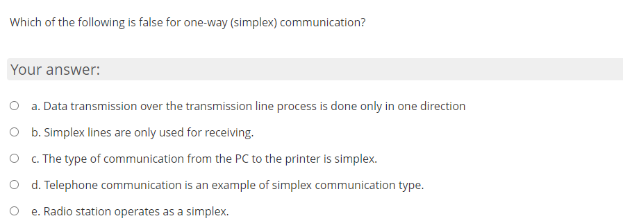 Which of the following is false for one-way (simplex) communication?
Your answer:
a. Data transmission over the transmission line process is done only in one direction
O b. Simplex lines are only used for receiving.
O c. The type of communication from the PC to the printer is simplex.
O d. Telephone communication is an example of simplex communication type.
e. Radio station operates as a simplex.
