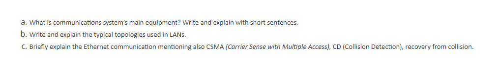 a. What is communications system's main equipment? Write and explain with short sentences.
b. Write and explain the typical topologies used in LANS.
C. Briefly explain the Ethernet communication mentioning also CSMA (Carrier Sense with Multiple Access), CD (Collision Detection), recovery from collision.
