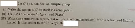 Let G be a non-abelian simple group.
(i) Write the action of G on itself via conjugation.
(ii) For z EG calculate Orba(r) and Sta(z).
(iii) Write the permutation representation (i.e. the homomorphism) of this action and find its
kernel. Is this action faithful? Why? Be
