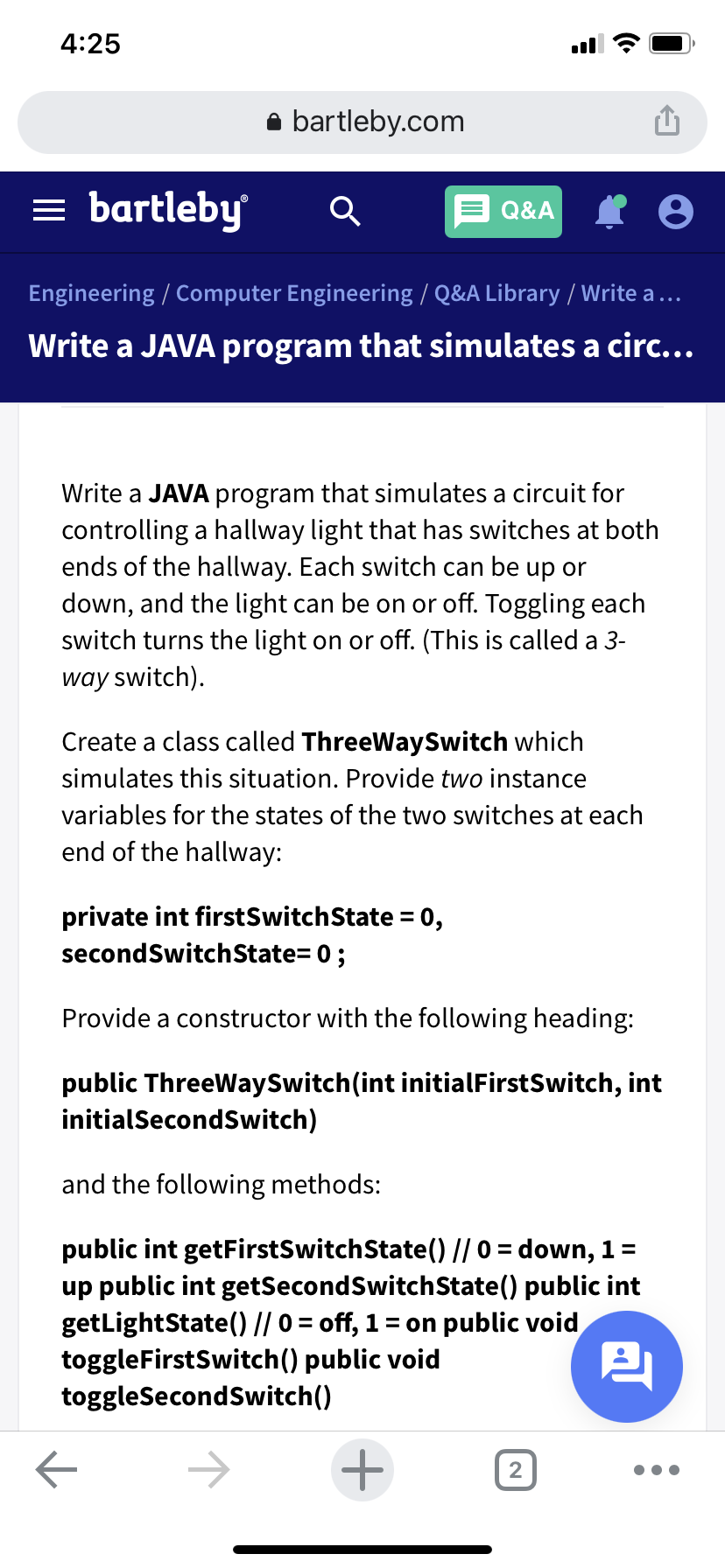 4:25
bartleby.com
= bartleby
Q&A
Engineering / Computer Engineering / Q&A Library / Write a ...
Write a JAVA program that simulates a circ...
Write a JAVA program that simulates a circuit for
controlling a hallway light that has switches at both
ends of the hallway. Each switch can be up or
down, and the light can be on or off. Toggling each
switch turns the light on or off. (This is called a 3-
way switch).
Create a class called ThreeWaySwitch which
simulates this situation. Provide two instance
variables for the states of the two switches at each
end of the hallway:
private int firstSwitchState = 0,
secondSwitchState= 0 ;
%3D
Provide a constructor with the following heading:
public ThreeWaySwitch(int initialFirstSwitch, int
initialSecondSwitch)
and the following methods:
public int getFirstSwitchState() // 0 = down, 1=
up public int getSecondSwitchState() public int
getLightState() // 0 = off, 1= on public void
toggleFirstSwitch() public void
toggleSecondSwitch()
